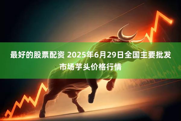 最好的股票配资 2025年6月29日全国主要批发市场芋头价格行情