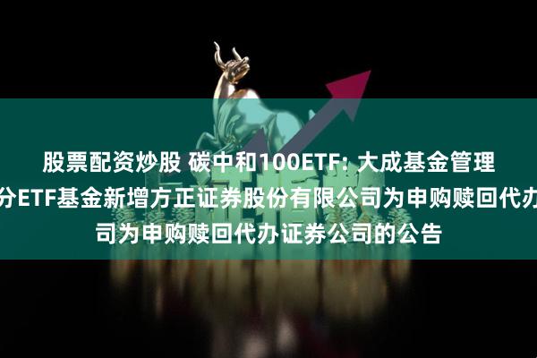 股票配资炒股 碳中和100ETF: 大成基金管理有限公司旗下部分ETF基金新增方正证券股份有限公司为申购赎回代办证券公司的公告