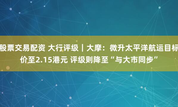 股票交易配资 大行评级｜大摩：微升太平洋航运目标价至2.15港元 评级则降至“与大市同步”