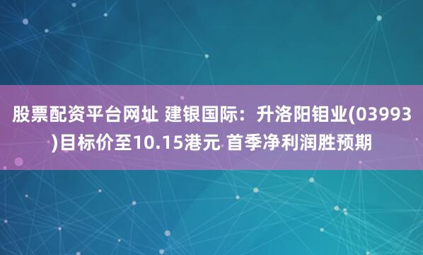 股票配资平台网址 建银国际：升洛阳钼业(03993)目标价至10.15港元 首季净利润胜预期