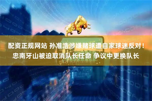 配资正规网站 孙准浩涉嫌赌球遭自家球迷反对！忠南牙山被迫取消队长任命 争议中更换队长