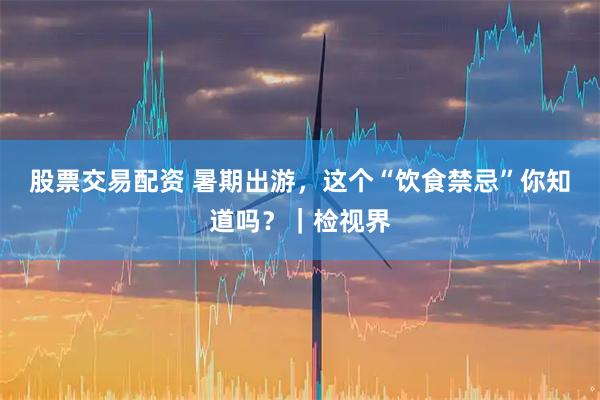 股票交易配资 暑期出游，这个“饮食禁忌”你知道吗？｜检视界