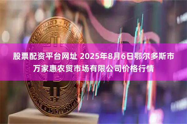 股票配资平台网址 2025年8月6日鄂尔多斯市万家惠农贸市场有限公司价格行情
