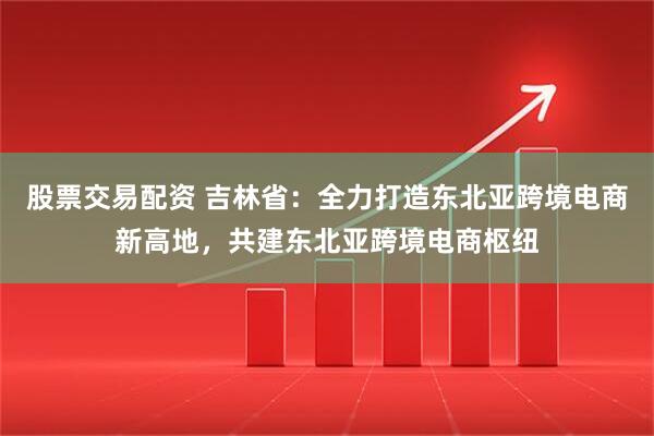 股票交易配资 吉林省：全力打造东北亚跨境电商新高地，共建东北亚跨境电商枢纽