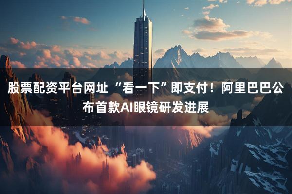 股票配资平台网址 “看一下”即支付！阿里巴巴公布首款AI眼镜研发进展