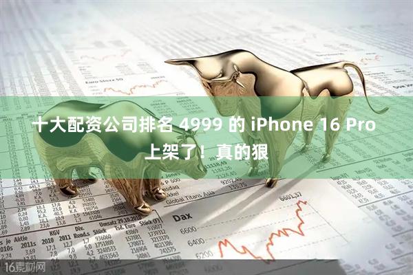 十大配资公司排名 4999 的 iPhone 16 Pro 上架了！真的狠