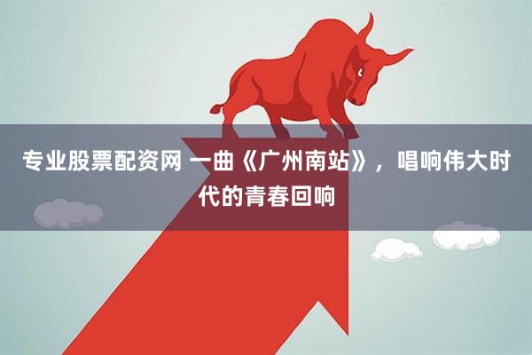 专业股票配资网 一曲《广州南站》，唱响伟大时代的青春回响