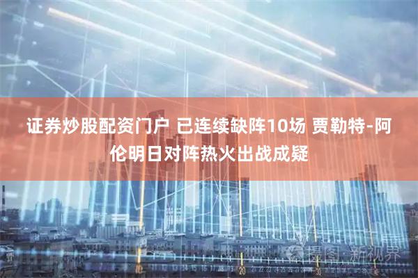 证券炒股配资门户 已连续缺阵10场 贾勒特-阿伦明日对阵热火出战成疑