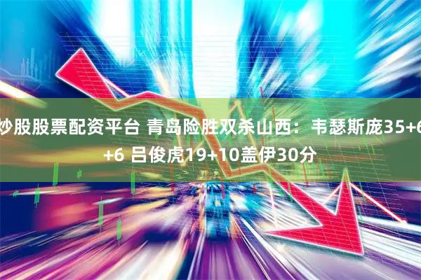 炒股股票配资平台 青岛险胜双杀山西：韦瑟斯庞35+6+6 吕俊虎19+10盖伊30分