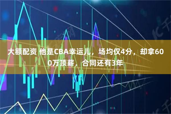 大额配资 他是CBA幸运儿，场均仅4分，却拿600万顶薪，合同还有3年