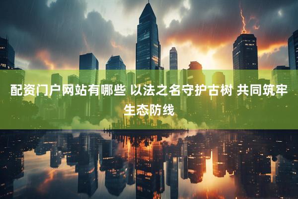 配资门户网站有哪些 以法之名守护古树 共同筑牢生态防线