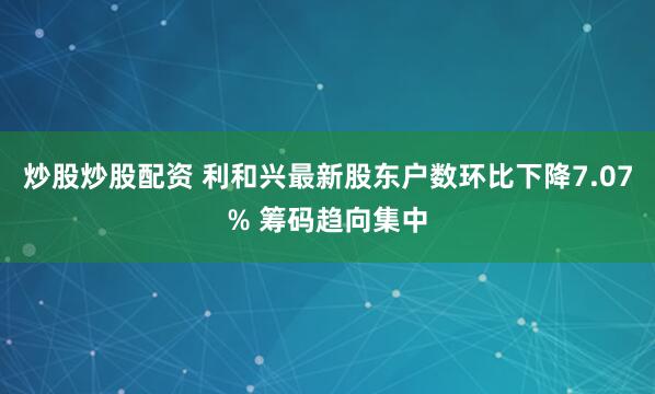 炒股炒股配资 利和兴最新股东户数环比下降7.07% 筹码趋向集中